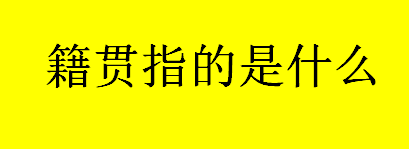 籍贯指的是什么？籍贯是指出生地还是户口所在地？籍贯的填写方法