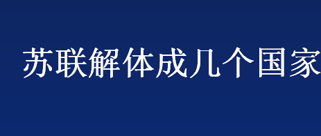 苏联解体成几个国家 苏联解体成几个国家分别是哪几个