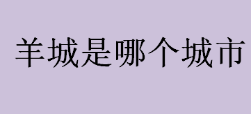 羊城是哪？羊城是哪个城市？羊城是广州的别称吗？