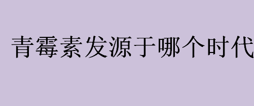 青霉素发明于哪个时代？青霉素什么时候被发现的？青霉素的发现者是谁？