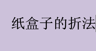 纸盒子的折法步骤一览 纸盒子折纸教程