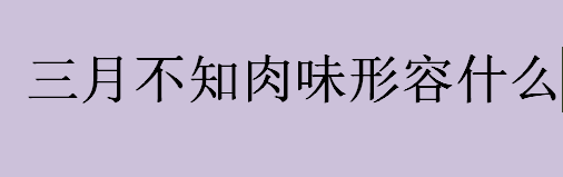 三月不知肉味形容什么意思？三月不知肉味出自哪里？