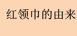 红领巾源于哪个国家？红领巾的由来及来源介绍