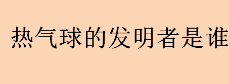 发明热气球的人是谁？热气球的发明者是谁？热气球的飞行原理介绍