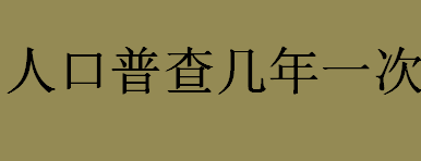 人口普查几年一次？人口普查一般每十年进行一次吗？人口普查的意义介绍