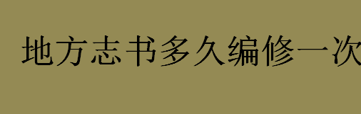 地方志书每几年左右编修一次？地方志书的特点及编修时间介绍