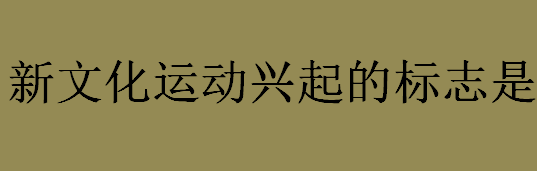 新文化运动兴起的标志是什么？新文化运动的历史意义介绍