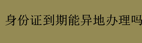 身份证到期可以异地办理吗？身份证能不能异地办理？