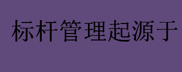 标杆管理起源于哪个国家的公司？标杆管理的起源与创立详细介绍