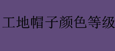 工地帽子颜色等级？工地帽子颜色代表意思和等级介绍