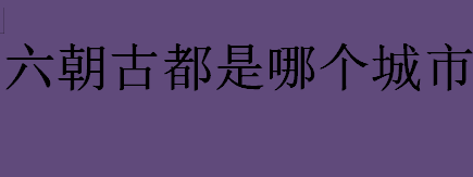 六朝古都是哪个城市？六朝古都是六个不同的城市吗？