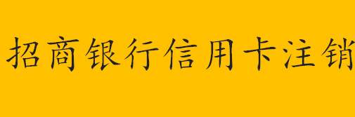 怎么注销信用卡招商银行？招商银行信用卡注销方法步骤