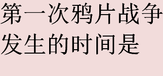 第一次鸦片战争发生的时间是哪一年？第一次鸦片战争签订什么不平等条约？