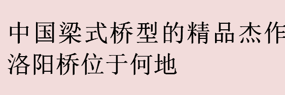 中国梁式桥型的精品杰作洛阳桥位于何地？中国古代“四大名桥”有哪些？