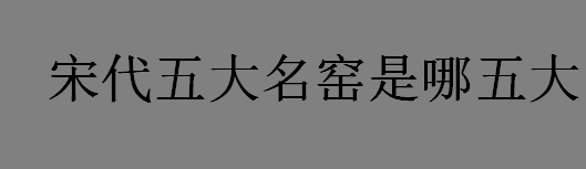 宋代五大名窑有哪些？宋代五大名窑是哪五大？