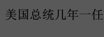 美国总统几年一任？美国总统每隔几年选一次？美国总统任期介绍