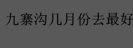 九寨沟几月份去最好？什么时候去九寨沟好？九寨沟是国家几级景区？