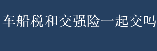 车船税和交强险一起交吗？车船税是什么？车船税每年都要交吗？