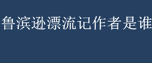 鲁滨逊漂流记作者是谁？鲁滨逊漂流记作者是哪个国家的？