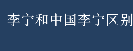 李宁和中国李宁区别有哪些？李宁和中国李宁是一家吗？ 