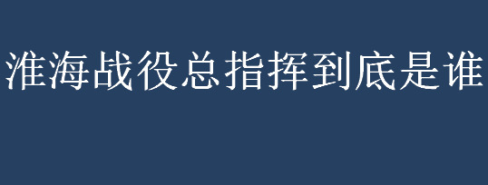 淮海战役总指挥到底是谁？淮海战役的主要指挥者有哪些？