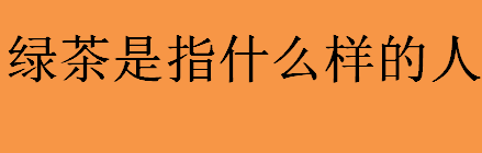 绿茶是指什么样的人？绿茶指的是哪一类人？绿茶经典语录汇总