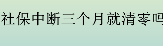 社保中断三个月就清零吗？社保中断会造成什么影响？