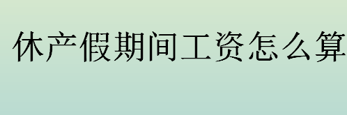 休产假期间工资怎么算？产假期间工资怎么算如何发放？