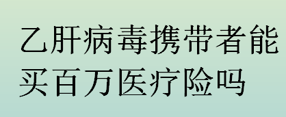 乙肝病毒携带者能买百万医疗险吗？乙肝病毒携带者买百万医疗险的注意事项