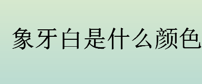 象牙白是什么颜色？什么是象牙白？象牙白代表优雅、大气吗？