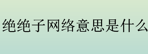 绝绝子网络意思是什么？绝绝子什么意思？绝绝子最早出现在哪儿？