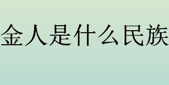 金人是什么民族？金人指的是哪个民族？女真一词在什么时候停用的