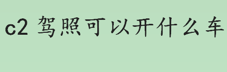 c2驾照可以开什么车？驾驶证种类及准驾车型介绍