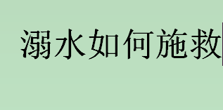 溺水如何施救？溺水急救方法有哪些？