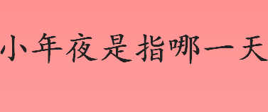 小年夜是指哪一天？南方小年夜是几月几日？小年夜的习俗有哪些？