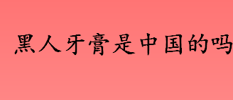 黑人牙膏是中国的吗 黑人牙膏是不是中国品牌