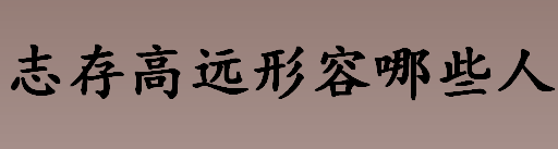 志存高远形容哪些人 与志存高远有关的名人名事盘点