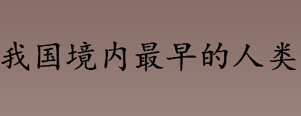 中国境内最早的人类是什么人？元谋人是在中国哪里发现的？