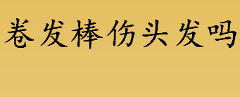 卷发棒伤头发吗？卷发棒伤不伤头发？陶瓷卷发棒温度多少合适？