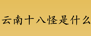 云南十八怪是什么？新版云南十八怪是什么？