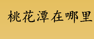 桃花潭在哪里？桃花潭景区在哪里？桃花潭在哪里哪个省份