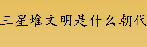 三星堆文明是什么朝代？三星堆文化是哪个朝代？