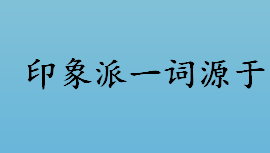 印象派一词源于哪里 印象派的说法源于哪幅油画作品