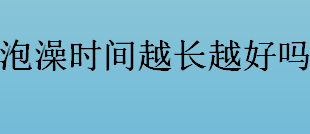 泡澡时间越长越好吗？泡澡时间几分钟最合适？泡澡的正确方式一览