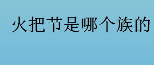 火把节是哪个族的节日？拉祜族过火把节吗？火把节的来历