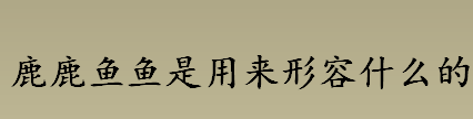 鹿鹿鱼鱼是用来形容什么的 成语鹿鹿鱼鱼是什么意思出自哪里