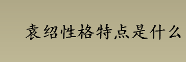 袁绍性格特点是什么？袁绍最终结局是什么？袁绍性格特点介绍 