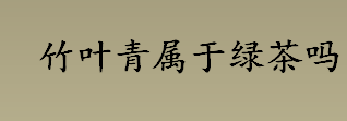 竹叶青属于绿茶吗 竹叶青茶原产地是哪里