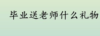 毕业送老师什么礼物 毕业可以送老师什么礼物