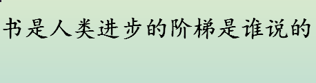 书是人类进步的阶梯是谁说的 书籍是人类进步的阶梯是哪位作家说的